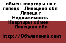 обмен квартиры на г. липецк - Липецкая обл., Липецк г. Недвижимость » Квартиры обмен   . Липецкая обл.